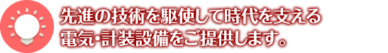 先進の技術を駆使して時代を支える 電気・計装設備をご提供します。