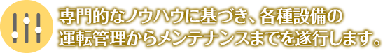 専門的なノウハウに基づき、各種設備の運転管理からメンテナンスまでを遂行します。