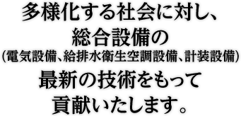多様化する社会に対し、総合設備(電気設備、給排水衛生空調設備、計装設備) の技術をもってお客様に貢献します。